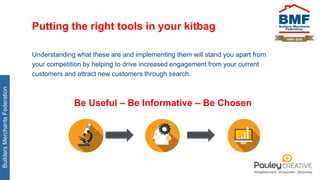 BuildersMerchantsFederation
Putting the right tools in your kitbag
Understanding what these are and implementing them will stand you apart from
your competition by helping to drive increased engagement from your current
customers and attract new customers through search.
Be Useful – Be Informative – Be Chosen
 