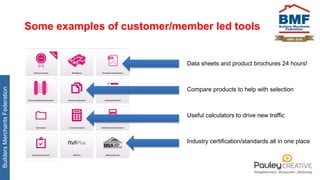 BuildersMerchantsFederation
Some examples of customer/member led tools
Data sheets and product brochures 24 hours!
Compare products to help with selection
Useful calculators to drive new traffic
Industry certification/standards all in one place
 