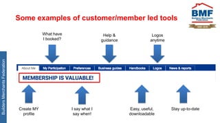 BuildersMerchantsFederation
Some examples of customer/member led tools
What have
I booked?
Help &
guidance
Logos
anytime
Create MY
profile
I say what I
say when!
Easy, useful,
downloadable
Stay up-to-date
 