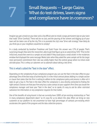 7 Small Requests -- Large Gains. 
What do test drives, lawn signs 
and compliance have in common? 
Imagine you get a knock on your door and a city official asks to install a large, permanent sign on your lawn 
that reads “Drive Carefully”. There will be no cost, and the pouring of the cement and digging up of your 
lawn will be taken care of by the city. This is to promote the city’s new “drive safe strategy”. How likely do 
you think you or your neighbors would be to comply? 
In a study conducted by Jonathan Freedman and Scott Frazer the answer was 17% of people. That’s 
surprising enough. How were the researchers able to get that figure up to an astonishing 76%? Prior to the 
initial test, researchers went to a sample set and asked if they could place a small sticker in the residences 
window that displayed the same message. Weeks later when they asked the same sample set for the larger 
more permanent commitment their rate was wildly higher than the control group where no initial small 
ask took place. This is whey car salesmen are so adamant about taking a test drive. 
This is what’s called the “foot in the door” effect. 
Depending on the complexity of your compliance program you can use the foot in the door effect to your 
advantage. One of the best ways of achieving this is in the initial contract phase. Adding in a simple section 
or clause that states that the firm is willing to adhere to the compliance policy and process is often all it 
takes to get a buy in. The foot in the door effect for compliance is also directly connected to finding the 
right contact. Chances are that your firm only has a sales contact at your suppliers firm. Once you locate the 
compliance manager and have your “foot in the door,” so to speak, it’s easy to ask for other restricted 
substance list information or any compliance requests for that matter. 
One of the benefits of using Assent is that we currently have 1000’s of pre-existing relationships or “feet 
in many compliance department doors” so it’s easy for us to obtain this data. When we bring on new 
customers to our platform its not uncommon to have high percentages of contacts pre-existing which 
accelerates the speed of the program and the data collection process. 
ASSENT COMPLIANCE SUPPLIER INFLUENCE ----- --------------------------------------------- ------ 10 
 