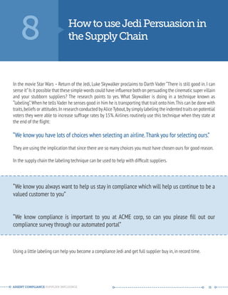 8 How to use Jedi Persuasion in 
the Supply Chain 
In the movie Star Wars – Return of the Jedi, Luke Skywalker proclaims to Darth Vader “There is still good in. I can 
sense it” Is it possible that these simple words could have influence both on persuading the cinematic super villain 
and your stubborn suppliers? The research points to yes. What Skywalker is doing in a technique known as 
“labeling”. When he tells Vader he senses good in him he is transporting that trait onto him. This can be done with 
traits, beliefs or attitudes. In research conducted by Alice Tybout, by simply labeling the indented traits on potential 
voters they were able to increase suffrage rates by 15%. Airlines routinely use this technique when they state at 
the end of the flight: 
“We know you have lots of choices when selecting an airline. Thank you for selecting ours.” 
They are using the implication that since there are so many choices you must have chosen ours for good reason. 
In the supply chain the labeling technique can be used to help with difficult suppliers. 
-------------------------------------------------------- 
“We know you always want to help us stay in compliance which will help us continue to be a 
valued customer to you” 
“We know compliance is important to you at ACME corp, so can you please fill out our 
compliance survey through our automated portal” 
-------------------------------------------------------- 
Using a little labeling can help you become a compliance Jedi and get full supplier buy in, in record time. 
ASSENT COMPLIANCE SUPPLIER INFLUENCE ----- --------------------------------------------- ------ 11 
 