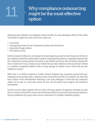 11 Why compliance outsourcing 
might be the most eective 
option 
Outsourcing data collection and compliance related activities has many advantages. While we have entire 
case studies to support this claim some of the reasons are: 
» Cost savings 
» Leveraging economies of scale in experience, contacts and infrastructure 
» Automation through software 
» HR time/cost savings 
Another principle of influence is also at play. Like most companies you want to claim that you are the best to 
your customers, authorities and the public in general. Though boasting about your compliance program won’t 
be as influential as having someone else boast on your behalf. How do you show off without showing off? 
Have an expert do it for you. Stating on your website that you take compliance seriously and have invested 
in a complaint management platform sends a strong message to customers and to clients that you take 
compliance seriously. 
While there is no REACH compliant or Conflict Mineral Compliant logo, associating yourself with your 
compliance service provider gives a reference similar to that which personal care companies use when they 
have a doctor in their advertisements. Publishing a case study, whitepaper or video with your compliance 
vendor can be used as a sales tool, creative for your site and proof of your program and compliance 
commitments. 
At Assent we host regular webinars with our clients informing suppliers of regulatory challenges, we work 
with our clients to answer RFP’s, we deal with enforcement officials, we work with accounting and audit firms. 
Having a compliance ace up your sleeve can be a cornerstone of a complete compliance program. 
ASSENT COMPLIANCE SUPPLIER INFLUENCE ----- --------------------------------------------- ------ 14 
 