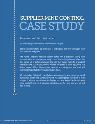 SUPPLIER MIND CONTROL 
--------------------------------------------- 
CASE STUDY 
Please, please… don’t think of a pink elephant. 
You did, didn’t you? Assent mind control division success! 
Before we examine some jedi techniques to best procure data from your supply chain 
let’s give some background. 
The Assent Compliance software platform comes with bi-directional supply chain 
communication, task management, analytics and data exchange features. Clients use 
this feature set to gather compliance data from their supply chains for a variety of 
regulations like REACH, RoHS, Conflict Minerals and dozens of other regulations that 
Assent supports. Within this dashboard users can also manage and send email and 
information requests to their respective supply chains. 
We recently had 2 electronics manufactures with roughly the same market cap, size of 
supply chain and products launch with Assent. This was the perfect opportunity to do an 
analysis of what techniques were working best and what weren’t. While there were 
some small differences in firms sample sizes this review does give some very relevant 
best practises. 
ASSENT COMPLIANCE SUPPLIER INFLUENCE ----- --------------------------------------------- ------ 15 
 