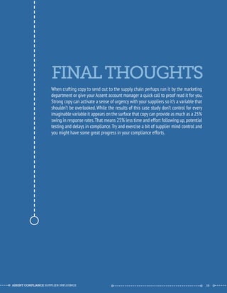 FINAL THOUGHTS 
--------------------------------------------- 
When crafting copy to send out to the supply chain perhaps run it by the marketing 
department or give your Assent account manager a quick call to proof read it for you. 
Strong copy can activate a sense of urgency with your suppliers so it’s a variable that 
shouldn’t be overlooked. While the results of this case study don’t control for every 
imaginable variable it appears on the surface that copy can provide as much as a 25% 
swing in response rates. That means 25% less time and effort following up, potential 
testing and delays in compliance. Try and exercise a bit of supplier mind control and 
you might have some great progress in your compliance efforts. 
ASSENT COMPLIANCE SUPPLIER INFLUENCE ----- --------------------------------------------- ------ 19 
 