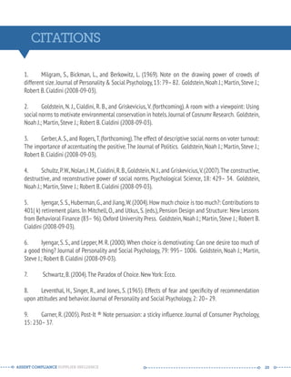 CITATIONS 
1. Milgram, S., Bickman, L., and Berkowitz, L. (1969). Note on the drawing power of crowds of 
different size. Journal of Personality  Social Psychology, 13: 79– 82. Goldstein, Noah J.; Martin, Steve J.; 
Robert B. Cialdini (2008-09-03). 
2. Goldstein, N. J., Cialdini, R. B., and Griskevicius, V. (forthcoming). A room with a viewpoint: Using 
social norms to motivate environmental conservation in hotels. Journal of Cosnumr Research. Goldstein, 
Noah J.; Martin, Steve J.; Robert B. Cialdini (2008-09-03). 
3. Gerber, A. S., and Rogers, T. (forthcoming). The effect of descriptive social norms on voter turnout: 
The importance of accentuating the positive. The Journal of Politics. Goldstein, Noah J.; Martin, Steve J.; 
Robert B. Cialdini (2008-09-03). 
4. Schultz, P. W., Nolan, J. M., Cialdini, R. B., Goldstein, N. J., and Griskevicius, V. (2007). The constructive, 
destructive, and reconstructive power of social norms. Psychological Science, 18: 429– 34. Goldstein, 
Noah J.; Martin, Steve J.; Robert B. Cialdini (2008-09-03). 
5. Iyengar, S. S., Huberman, G., and Jiang, W. (2004). How much choice is too much?: Contributions to 
401( k) retirement plans. In Mitchell, O., and Utkus, S. (eds.), Pension Design and Structure: New Lessons 
from Behavioral Finance (83– 96). Oxford University Press. Goldstein, Noah J.; Martin, Steve J.; Robert B. 
Cialdini (2008-09-03). 
6. Iyengar, S. S., and Lepper, M. R. (2000). When choice is demotivating: Can one desire too much of 
a good thing? Journal of Personality and Social Psychology, 79: 995– 1006. Goldstein, Noah J.; Martin, 
Steve J.; Robert B. Cialdini (2008-09-03). 
7. Schwartz, B. (2004). The Paradox of Choice. New York: Ecco. 
8. Leventhal, H., Singer, R., and Jones, S. (1965). Effects of fear and specificity of recommendation 
upon attitudes and behavior. Journal of Personality and Social Psychology, 2: 20– 29. 
9. Garner, R. (2005). Post-It ® Note persuasion: a sticky influence. Journal of Consumer Psychology, 
15: 230– 37. 
ASSENT COMPLIANCE SUPPLIER INFLUENCE ----- --------------------------------------------- ------ 20 
 