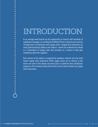 INTRODUCTION 
In an average week Assent has the opportunity to interact with hundreds of 
compliance managers at a multitude of different firms in almost every vertical. 
Through years of interaction with supply chains -ranging from electronics, to 
retail, pharmaceutical, defence and medical - Assent has authored this ebook 
as a culmination of supply chain best practises as a means to help gain 
compliance data from suppliers. 
Each section of the ebook is supported by academic research and real word 
Assent supply chain experience. While supply chains are as diverse as the 
tactics we cover in this ebook, not every tactic is suited for every compliance 
program or firm. However, many of the tactics can be used in almost any supply 
chain interaction. 
--------------------------------------------- 
ASSENT COMPLIANCE SUPPLIER INFLUENCE ----- --------------------------------------------- ------ 3 
 