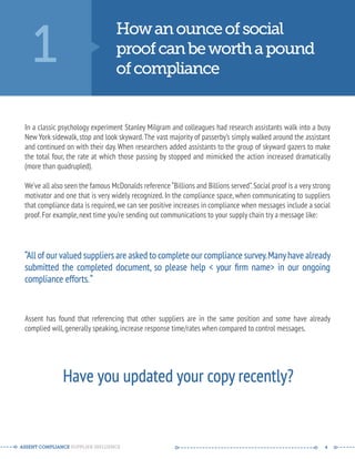 1 How an ounce of social 
proof can be worth a pound 
of compliance 
In a classic psychology experiment Stanley Milgram and colleagues had research assistants walk into a busy 
New York sidewalk, stop and look skyward. The vast majority of passerby’s simply walked around the assistant 
and continued on with their day. When researchers added assistants to the group of skyward gazers to make 
the total four, the rate at which those passing by stopped and mimicked the action increased dramatically 
(more than quadrupled). 
We’ve all also seen the famous McDonalds reference “Billions and Billions served”. Social proof is a very strong 
motivator and one that is very widely recognized. In the compliance space, when communicating to suppliers 
that compliance data is required, we can see positive increases in compliance when messages include a social 
proof. For example, next time you’re sending out communications to your supply chain try a message like: 
“All of our valued suppliers are asked to complete our compliance survey. Many have already 
submitted the completed document, so please help < your firm name> in our ongoing 
compliance efforts. “ 
Assent has found that referencing that other suppliers are in the same position and some have already 
complied will, generally speaking, increase response time/rates when compared to control messages. 
Have you updated your copy recently? 
ASSENT COMPLIANCE SUPPLIER INFLUENCE ----- --------------------------------------------- ------ 4 
 