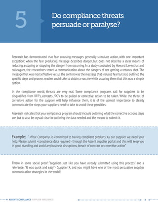 5 Do compliance threats 
persuade or paralyse? 
Research has demonstrated that fear arousing messages generally stimulate action, with one important 
exception: when the fear producing message describes danger, but does not describe a clear means of 
reducing, escaping or stopping the danger from occurring. In a study conducted by Howard Leventhal and 
colleagues, the researchers tested a communication about the dangers of not getting a tetanus shot. The 
message that was most effective versus the control was the message that induced fear but also outlined the 
specific steps and process readers could take to obtain a vaccine while assuring them that this was a simple 
option. 
In the compliance world, threats are very real. Some compliance programs call for suppliers to be 
disqualified from RFP’s, contacts /PO’s to be pulled or corrective action to be taken. While the threat of 
corrective action for the supplier will help influence them, it is of the upmost importance to clearly 
communicate the steps your suppliers need to take to avoid these penalties. 
Research indicates that your compliance program should include outlining what the corrective actions steps 
are, but to also be crystal clear in outlining the data needed and the means to submit it. 
-------------------------------------------------------- 
Example: “ <Your Company> is committed to having compliant products. As our supplier we need your 
help. Please submit <compliance data required> through the Assent supplier portal and this will keep you 
in good standing and avoid any business disruptions, breach of contract or corrective action” 
-------------------------------------------------------- 
Throw in some social proof: “suppliers just like you have already submitted using this process” and a 
reference: “It was quick and easy” - Supplier X, and you might have one of the most persuasive supplier 
communication strategies in the world! 
ASSENT COMPLIANCE SUPPLIER INFLUENCE ----- --------------------------------------------- ------ 8 
 