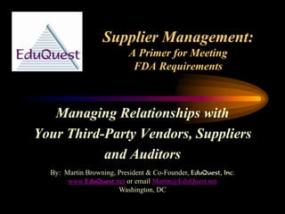Supplier Management:
A Primer for Meeting
FDA Requirements
Managing Relationships with
Your Third-Party Vendors, Suppliers
and Auditors
By: Martin Browning, President & Co-Founder, EduQuest, Inc.
www.EduQuest.net or email Martin@EduQuest.net
Washington, DC
 