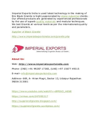 Imperial Exports India is used latest technology in the making of
this Black Granite is highly appreciated by stone industrial clients.
Our offered products are generated by experienced professionals
by the use of superb quality materials and modular techniques.
We test Granite at various levels as per the internationals quality
and parameters.
Supplier of Black Granite
http://www.imperialexportsindia.com/granite.php
About Us-
Web- http://www.imperialexportsindia.com
Phone- (IND) +91 99287 17383, (UAE) +97 15677 49315
E-mail- info@imperialexportsindia.com
Address- 669, A- Hiran Magri, Sector 13, Udaipur Rajasthan
INDIA 313001
https://www.youtube.com/watch?v=dtPGbO_mEb8
https://vimeo.com/247095317
http://supplierofgranite.blogspot.com/
https://supplierofgranite.wordpress.com/
 