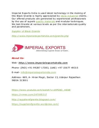 Imperial Exports India is used latest technology in the making of
this Black Granite is highly appreciated by stone industrial clients.
Our offered products are generated by experienced professionals
by the use of superb quality materials and modular techniques.
We test Granite at various levels as per the internationals quality
and parameters.
Supplier of Black Granite
http://www.imperialexportsindia.com/granite.php
About Us-
Web- http://www.imperialexportsindia.com
Phone- (IND) +91 99287 17383, (UAE) +97 15677 49315
E-mail- info@imperialexportsindia.com
Address- 669, A- Hiran Magri, Sector 13, Udaipur Rajasthan
INDIA 313001
https://www.youtube.com/watch?v=dtPGbO_mEb8
https://vimeo.com/247095317
http://supplierofgranite.blogspot.com/
https://supplierofgranite.wordpress.com/
 