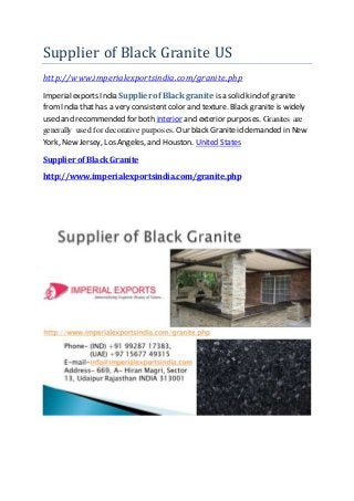 Supplier of Black Granite US
http://www.imperialexportsindia.com/granite.php
Imperialexports India Supplier of Black granite is a solid kind of granite
fromIndia that has a very consistentcolor and texture. Black granite is widely
used and recommended for both interior and exterior purposes. Granites are
generally used for decorative purposes. Our black Graniteid demanded in New
York, New Jersey, Los Angeles, and Houston. United States
Supplier of Black Granite
http://www.imperialexportsindia.com/granite.php
 