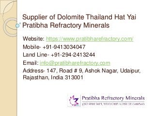Supplier of Dolomite Thailand Hat Yai
Pratibha Refractory Minerals
Website: https://www.pratibharefractory.com/
Mobile- +91-9413034047
Land Line- +91-294-2413244
Email: info@pratibharefractory.com
Address- 147, Road # 9, Ashok Nagar, Udaipur,
Rajasthan, India 313001
 