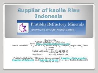 Supplier of kaolin Riau
Indonesia
Contact Us
Pratibha Refractory Minerals
Web: http://pratibharefractory.com/
Office Address: 147, Road # 9, Ashok Nagar, Udaipur, Rajasthan, India
313001
Phone:
Mohit Lakhani:- +91-9413034047
+91-9352822022
Landline:- +91-294-2413244
Pratibha Refractory Minerals is a prominent Supplier of talc powder,
Supplier of Dolomite and Supplier of Kaolin in all over India, Indonesia
and World as well.
 