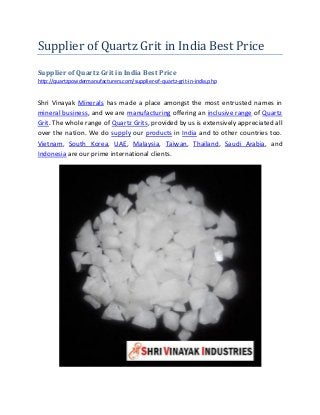 Supplier of Quartz Grit in India Best Price
Supplier of Quartz Grit in India Best Price
http://quartzpowdermanufacturers.com/supplier-of-quartz-grit-in-india.php
Shri Vinayak Minerals has made a place amongst the most entrusted names in
mineral business, and we are manufacturing offering an inclusive range of Quartz
Grit. The whole range of Quartz Grits, provided by us is extensively appreciated all
over the nation. We do supply our products in India and to other countries too.
Vietnam, South Korea, UAE, Malaysia, Taiwan, Thailand, Saudi Arabia, and
Indonesia are our prime international clients.
 