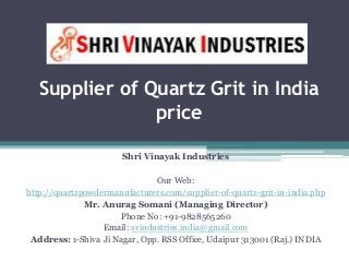 Supplier of Quartz Grit in India
price
Shri Vinayak Industries
Our Web:
http://quartzpowdermanufacturers.com/supplier-of-quartz-grit-in-india.php
Mr. Anurag Somani (Managing Director)
Phone No: +91-9828565260
Email: svindustries.india@gmail.com
Address: 1-Shiva Ji Nagar, Opp. RSS Office, Udaipur 313001 (Raj.) INDIA
 