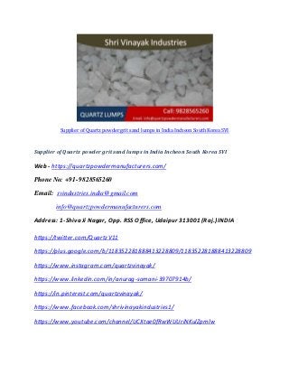 Supplier of Quartz powder grit sand lumps in India Incheon South Korea SVI
Supplier of Quartz powder grit sand lumps in India Incheon South Korea SVI
Web - https://quartzpowdermanufacturers.com/
Phone No: +91-9828565260
Email: svindustries.india@gmail.com
info@quartzpowdermanufacturers.com
Address: 1-Shiva Ji Nagar, Opp. RSS Office, Udaipur 313001 (Raj.) INDIA
https://twitter.com/QuartzV11
https://plus.google.com/b/118352281888413228809/118352281888413228809
https://www.instagram.com/quartzvinayak/
https://www.linkedin.com/in/anurag-somani-39707914b/
https://in.pinterest.com/quartzvinayak/
https://www.facebook.com/shrivinayakindustries1/
https://www.youtube.com/channel/UCXtae0fRwWUUriNKulZpmlw
 