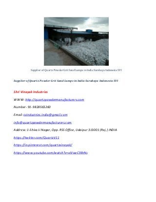 Supplier of Quartz Powder Grit Sand Lumps in India Surabaya Indonesia SVI
Supplier of Quartz Powder Grit Sand Lumps in India Surabaya Indonesia SVI
Shri Vinayak Industries
WWW- http://quartzpowdermanufacturers.com
Number- 91-9828565260
Email: svindustries.india@gmail.com
info@quartzpowdermanufacturers.com
Address:1-Shiva Ji Nagar, Opp. RSS Office, Udaipur 313001 (Raj.) INDIA
https://twitter.com/QuartzV11
https://in.pinterest.com/quartzvinayak/
https://www.youtube.com/watch?v=xJVswC9BrNs
 