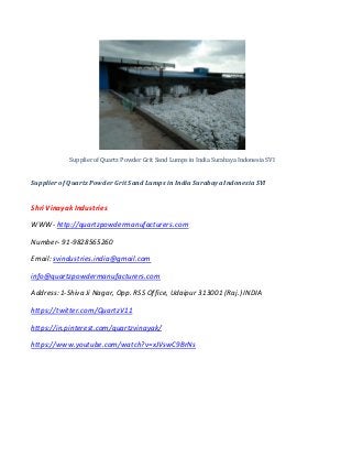 Supplier of Quartz Powder Grit Sand Lumps in India Surabaya Indonesia SVI
Supplier of Quartz Powder Grit Sand Lumps in India Surabaya Indonesia SVI
Shri Vinayak Industries
WWW- http://quartzpowdermanufacturers.com
Number- 91-9828565260
Email: svindustries.india@gmail.com
info@quartzpowdermanufacturers.com
Address:1-Shiva Ji Nagar, Opp. RSS Office, Udaipur 313001 (Raj.) INDIA
https://twitter.com/QuartzV11
https://in.pinterest.com/quartzvinayak/
https://www.youtube.com/watch?v=xJVswC9BrNs
 