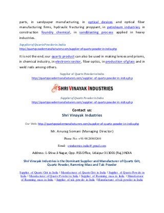 parts, in sandpaper manufacturing, in optical devices and optical fiber
manufacturing firms, hydraulic fracturing proppant, in petroleum industries, in
construction foundry chemical, in sandblasting process applied in heavy
industries.
SupplierofQuartzPowderinIndia
http://quartzpowdermanufacturers.com/supplier-of-quartz-powder-in-india.php
It is not the end; our quartz product can also be used in making lenses and prisms,
in chemical industry, in electronic sector, fiber optics, in production of glass and in
weld rods among others.
Supplier of Quartz Powder in India
http://quartzpowdermanufacturers.com/supplier-of-quartz-powder-in-india.php
Supplier of Quartz Powder in India
http://quartzpowdermanufacturers.com/supplier-of-quartz-powder-in-india.php
Contact us:
Shri Vinayak Industries
Our Web: http://quartzpowdermanufacturers.com/supplier-of-quartz-powder-in-india.php
Mr. Anurag Somani (Managing Director)
Phone No: +91-9828565260
Email: svindustries.india@gmail.com
Address: 1-Shiva Ji Nagar, Opp. RSS Office, Udaipur 313001 (Raj.) INDIA
Shri Vinayak Industries is the Dominant Supplier and Manufacturer of Quartz Grit,
Quartz Powder, Ramming Mass and Talc Powder
Supplier of Quartz Grit in India | Manufacturer of Quartz Grit in India | Supplier of Quartz Powder in
India | Manufacturer of Quartz Powder in India | Supplier of Ramming mass in India | Manufacturer
of Ramming mass in India | Supplier of talc powder in India | Manufacturer of talc powder in India
 