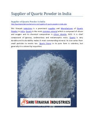 Supplier of Quartz Powder in India
Supplier of Quartz Powder in India
http://quartzpowdermanufacturers.com/supplier-of-quartz-powder-in-india.php
Shri Vinayak Industries is a prominent supplier and Manufacturer of Quartz
Powder in India. Quartz is the most common mineral which is composed of silicon
and oxygen and its chemical composition is silicon dioxide, SiO2. It is chief
component of igneous, sedimentary and metamorphic rocks. Quartz is very
durable and its durability makes it most commanding mineral. Its size varies from
small particles to metric ton. Quartz Stone in its pure form is colorless, but
generally it is colored by impurities.
 