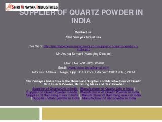 SUPPLIER OF QUARTZ POWDER IN
INDIA
Contact us:
Shri Vinayak Industries
Our Web: http://quartzpowdermanufacturers.com/supplier-of-quartz-powder-in-
india.php
Mr. Anurag Somani (Managing Director)
Phone No: +91-9828565260
Email: svindustries.india@gmail.com
Address: 1-Shiva Ji Nagar, Opp. RSS Office, Udaipur 313001 (Raj.) INDIA
Shri Vinayak Industries is the Dominant Supplier and Manufacturer of Quartz
Grit, Quartz Powder, Ramming Mass and Talc Powder
Supplier of Quartz Grit in India | Manufacturer of Quartz Grit in India |
Supplier of Quartz Powder in India | Manufacturer of Quartz Powder in India |
Supplier of Ramming mass in India | Manufacturer of Ramming mass in India
| Supplier of talc powder in India | Manufacturer of talc powder in India
 