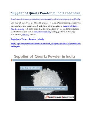 Supplier of Quartz Powder in India Indonesia
http://quartzpowdermanufacturers.com/supplier-of-quartz-powder-in-india.php
Shri Vinayak Industries are Minerals provider in India. We are leading company for
manufacturer and exporter rock and stone minerals. We are Supplier of Quartz
Powder in India with best range. Quartz is important raw materials for industrial
used extensively in such as refractory material, casting, pottery, metallurgy,
architecture, Plastics, rubber.
Supplier of Quartz Powder in India
http://quartzpowdermanufacturers.com/supplier-of-quartz-powder-in-
india.php
 