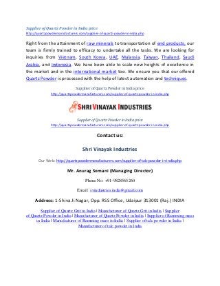 Supplier of Quartz Powder in India price
http://quartzpowdermanufacturers.com/supplier-of-quartz-powder-in-india.php
Right from the attainment of raw minerals to transportation of end products, our
team is firmly trained to efficacy to undertake all the tasks. We are looking for
inquiries from Vietnam, South Korea, UAE, Malaysia, Taiwan, Thailand, Saudi
Arabia, and Indonesia. We have been able to scale new heights of excellence in
the market and in the international market too. We ensure you that our offered
Quartz Powder is processed with the help of latest automation and techniques.
Supplier of Quartz Powder in India price
http://quartzpowdermanufacturers.com/supplier-of-quartz-powder-in-india.php
Supplier of Quartz Powder in India price
http://quartzpowdermanufacturers.com/supplier-of-quartz-powder-in-india.php
Contact us:
Shri Vinayak Industries
Our Web: http://quartzpowdermanufacturers.com/supplier-of-talc-powder-in-india.php
Mr. Anurag Somani (Managing Director)
Phone No: +91-9828565260
Email: svindustries.india@gmail.com
Address: 1-Shiva Ji Nagar, Opp. RSS Office, Udaipur 313001 (Raj.) INDIA
Supplier of Quartz Grit in India | Manufacturer of Quartz Grit in India | Supplier
of Quartz Powder in India | Manufacturer of Quartz Powder in India | Supplier of Ramming mass
in India | Manufacturer of Ramming mass in India | Supplier of talc powder in India |
Manufacturer of talc powder in India
 
