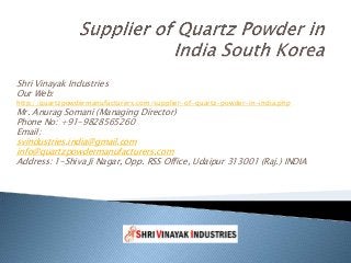 Shri Vinayak Industries
Our Web:
http://quartzpowdermanufacturers.com/supplier-of-quartz-powder-in-india.php
Mr. Anurag Somani (Managing Director)
Phone No: +91-9828565260
Email:
svindustries.india@gmail.com
info@quartzpowdermanufacturers.com
Address: 1-Shiva Ji Nagar, Opp. RSS Office, Udaipur 313001 (Raj.) INDIA
 