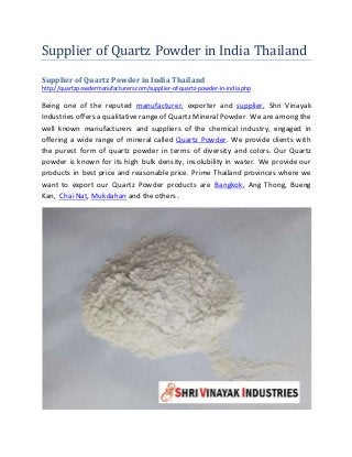 Supplier of Quartz Powder in India Thailand
Supplier of Quartz Powder in India Thailand
http://quartzpowdermanufacturers.com/supplier-of-quartz-powder-in-india.php
Being one of the reputed manufacturer, exporter and supplier, Shri Vinayak
Industries offers a qualitative range of Quartz Mineral Powder. We are among the
well known manufacturers and suppliers of the chemical industry, engaged in
offering a wide range of mineral called Quartz Powder. We provide clients with
the purest form of quartz powder in terms of diversity and colors. Our Quartz
powder is known for its high bulk density, insolubility in water. We provide our
products in best price and reasonable price. Prime Thailand provinces where we
want to export our Quartz Powder products are Bangkok, Ang Thong, Bueng
Kan, Chai Nat, Mukdahan and the others.
 