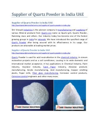 Supplier of Quartz Powder in India UAE
Supplier of Quartz Powder in India UAE
http://quartzpowdermanufacturers.com/supplier-of-quartz-powder-in-india.php
Shri Vinayak Industries is the pioneer company in manufacturing and supplying of
various Mineral products from Quartz ore name as Quartz grit, Quartz Powder,
Ramming mass and others. Our Industry today has become one of the fastest
growing groups in India for minerals. We have introduced the specified range of
Quartz Powder after being assured with its effectiveness in its usage. Our
products are attainable at leading market prices.
Supplier of Quartz Powder in India UAE
http://quartzpowdermanufacturers.com/supplier-of-quartz-powder-in-india.php
Quartz Powder is used for acid neutralization in the chemical industry, in stream
restoration projects and as a soil conditioner, causing in its wide domestic and
international market acceptance. It has applications in Chemical Industry, Paint
Industry, Insulator Industry, Sand Paper Industry, Abrasive products
manufacturing, Acrylic manufacturing, Acid manufacturing, Copper smelting
plants, Paper mills, Fiber glass manufacturing, Corrosion control products,
Corrosion control engineers and other many more.
 