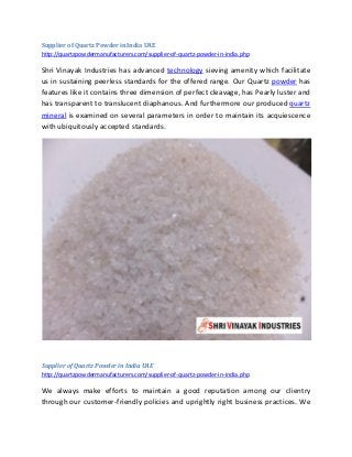 Supplier of Quartz Powder in India UAE
http://quartzpowdermanufacturers.com/supplier-of-quartz-powder-in-india.php
Shri Vinayak Industries has advanced technology sieving amenity which facilitate
us in sustaining peerless standards for the offered range. Our Quartz powder has
features like it contains three dimension of perfect cleavage, has Pearly luster and
has transparent to translucent diaphanous. And furthermore our produced quartz
mineral is examined on several parameters in order to maintain its acquiescence
with ubiquitously accepted standards.
Supplier of Quartz Powder in India UAE
http://quartzpowdermanufacturers.com/supplier-of-quartz-powder-in-india.php
We always make efforts to maintain a good reputation among our clientry
through our customer-friendly policies and uprightly right business practices. We
 