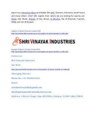 export our mineral products worldwide like UAE, Vietnam, Indonesia, South Korea
and many others. Chief UAE regions from where we are looking for queries are
Dubai, Abu Dhabi, Sharjah, Al Ain, Ajman, Al Gharbia, Ras Al Khaimah, Fujairah,
Dibba and Um Al Quwain.
Supplier of Quartz Powder in India UAE
http://quartzpowdermanufacturers.com/supplier-of-quartz-powder-in-india.php
Supplier of Quartz Powder in India UAE
http://quartzpowdermanufacturers.com/supplier-of-quartz-powder-in-india.php
Contact us:
Shri Vinayak Industries
Our Web:
http://quartzpowdermanufacturers.com/supplier-of-quartz-powder-in-india.php
Managing Director
Phone No: +91-9828565260
Email:
svindustries.india@gmail.com
info@quartzpowdermanufacturers.com
Address: 1-Shiva Ji Nagar, Opp. RSS Office, Udaipur 313001 (Raj.) INDIA
 