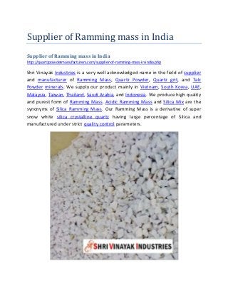 Supplier of Ramming mass in India
Supplier of Ramming mass in India
http://quartzpowdermanufacturers.com/supplier-of-ramming-mass-in-india.php
Shri Vinayak Industries is a very well acknowledged name in the field of supplier
and manufacturer of Ramming Mass, Quartz Powder, Quartz grit, and Talc
Powder minerals. We supply our product mainly in Vietnam, South Korea, UAE,
Malaysia, Taiwan, Thailand, Saudi Arabia, and Indonesia. We produce high quality
and purest form of Ramming Mass. Acidic Ramming Mass and Silica Mix are the
synonyms of Silica Ramming Mass. Our Ramming Mass is a derivative of super
snow white silica crystalline quartz having large percentage of Silica and
manufactured under strict quality control parameters.
 
