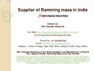 Supplier of Ramming mass in India
Contact us:
Shri Vinayak Industries
Our Web: http://www.quartzpowdermanufacturers.com/
Mr. Anurag Somani (Managing Director)
Phone No: +91-9828565260
Email: svindustries.india@gmail.com
Address: 1-Shiva Ji Nagar, Opp. RSS Office, Udaipur 313001 (Raj.) INDIA
Shri Vinayak Industries is the famed Supplier and Manufacturer of Quartz
Grit, Quartz Powder, Ramming Mass and Talc Powder
Supplier of Quartz Grit in India | Manufacturer of Quartz Grit in India | Supplier
of Quartz Powder in India | Manufacturer of Quartz Powder in India | Supplier of
Ramming mass in India | Manufacturer of Ramming mass in India | Supplier of
talc powder in India | Manufacturer of talc powder in India
 