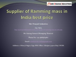 Shri Vinayak Industries
Our Web:
http://quartzpowdermanufacturers.com/supplier-of-ramming-mass-in-india.php
Mr. Anurag Somani (Managing Director)
Phone No: +91-9828565260
Email: svindustries.india@gmail.com
Address: 1-Shiva Ji Nagar, Opp. RSS Office, Udaipur 313001 (Raj.) INDIA
 