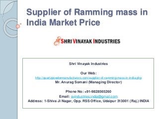 Supplier of Ramming mass in
India Market Price
Shri Vinayak Industries
Our Web:
http://quartzpowdermanufacturers.com/supplier-of-ramming-mass-in-india.php
Mr. Anurag Somani (Managing Director)
Phone No: +91-9828565260
Email: svindustries.india@gmail.com
Address: 1-Shiva Ji Nagar, Opp. RSS Office, Udaipur 313001 (Raj.) INDIA
 