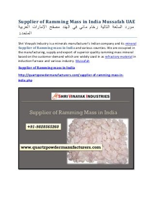 Supplier of Ramming Mass in India Mussafah UAE
‫مورد‬‫السلعة‬‫التالية‬‫رخام‬‫مائي‬‫في‬‫الهند‬‫مصفح‬‫اإلمارات‬‫العربية‬
‫المتحد‬‫ة‬
Shri Vinayak Industry is a minerals manufacturer’s Indian company and its mineral
Supplier of Ramming mass in India and various counties. We are occupied in
the manufacturing, supply and export of superior quality ramming mass mineral
based on the customer demand which are widely used in as refractory material in
induction furnace and various industry. Mussafah
Supplier of Ramming mass in India
http://quartzpowdermanufacturers.com/supplier-of-ramming-mass-in-
india.php
 