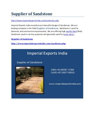 Supplier of Sandstone
http://www.imperialexportsindia.com/sandstone.php
Imperial Exports India manufacturer beautiful design of Sandstone. We are
leading company in the field Supplier of Sandstone. Sandstone is used for
domestic and commercial requirements. We are offering high quality Sand Block.
Sandstone used in various purposes and generally used for home décor.
Supplier of Sandstone
http://www.imperialexportsindia.com/sandstone.php
 