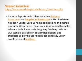 SupplierofSandstone
http://www.imperialexportsindia.com/sandstone.php
• Imperial Exports India offers exclusive designer
Sandstone and Supplier of Sandstone in UK. Sandstone
has been use for various home applications and marble
products. We provided Sandstone is processed from the
advance techniques tools for giving finishing polished.
Our stone is available in customized designs and
thickness as per the user needs. It’s generally use in
construction of buildings.
 