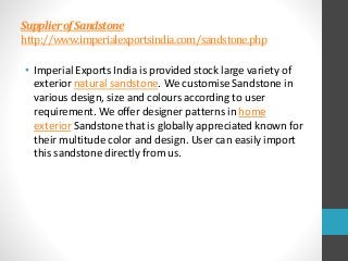 SupplierofSandstone
http://www.imperialexportsindia.com/sandstone.php
• Imperial Exports India is provided stock large variety of
exterior natural sandstone. We customise Sandstone in
various design, size and colours according to user
requirement. We offer designer patterns in home
exterior Sandstone that is globally appreciated known for
their multitude color and design. User can easily import
this sandstone directly from us.
 