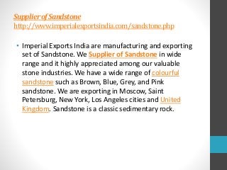 SupplierofSandstone
http://www.imperialexportsindia.com/sandstone.php
• Imperial Exports India are manufacturing and exporting
set of Sandstone. We Supplier of Sandstone in wide
range and it highly appreciated among our valuable
stone industries. We have a wide range of colourful
sandstone such as Brown, Blue, Grey, and Pink
sandstone. We are exporting in Moscow, Saint
Petersburg, New York, Los Angeles cities and United
Kingdom. Sandstone is a classic sedimentary rock.
 