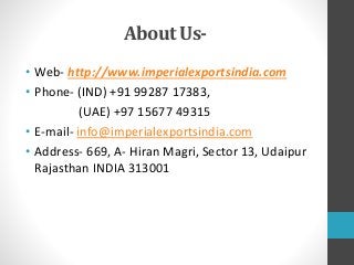 About Us-
• Web- http://www.imperialexportsindia.com
• Phone- (IND) +91 99287 17383,
(UAE) +97 15677 49315
• E-mail- info@imperialexportsindia.com
• Address- 669, A- Hiran Magri, Sector 13, Udaipur
Rajasthan INDIA 313001
 