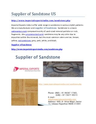 Supplier of Sandstone US
http://www.imperialexportsindia.com/sandstone.php
Imperial Exports India is offer wide range in sandstone in various stylish patterns.
We are manufacturer and supplier of Sandstone. Sandstone is a classic
sedimentary rock composed mainly of sand-sized mineral particles or rock
fragments. Like uncommented sand, sandstone may be any color due to
impurities within the minerals, but the most common colors are tan, brown,
yellow, red sandstone, grey, pink, white, and black.
Supplier of Sandstone
http://www.imperialexportsindia.com/sandstone.php
 