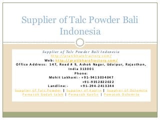 Supplier of Talc Powder Bali
Indonesia
Su p p l i e r o f Ta l c Pow d e r B a l i I n d o n e s i a
h tt p : / / p ra t i b h a ref ra c t o r y. co m /
We b : htt p : / / p ra t i b h a ref ra c to r y. c o m /
O f f i c e A d d re s s : 1 4 7 , Ro a d # 9 , A s h o k N a ga r, U d a i p u r, R a j a st h a n ,
I n d i a 3 1 3 0 0 1
P h o n e :
M o h i t L a k h a n i : - + 9 1 - 9 4 1 3 0 3 4 0 4 7
+ 9 1 - 9 3 5 2 8 2 2 0 2 2
L a n d l i n e : - + 9 1 - 2 9 4 - 2 4 1 3 2 4 4
S u p p l i e r o f Ta l c Powd e r | S u p p l i e r o f Ka o l i n | S u p p l i e r o f D o l o m i t e
Pe m a s o k b e d a k ta l e k | Pe m a s o k Ka o l i n | Pe m a s o k D o l o m i t e
 