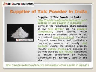 Supplier of Talc Powder in India
http://quartzpowdermanufacturers.com/supplier-of-talc-powder-in-india.php
Supplier of Talc Powder in India
http://quartzpowdermanufacturers.com/
supplier-of-talc-powder-in-india.php
Some of the remarkable characteristics
of our talc powder are its accurate
composition, good opacity, water
resistance and excellent quality. As Talc
is a natural refectory mineral, therefore
frequent surveillance and preliminary
processing ensures a steady end
product. During the grinding process,
regular quality checks are directed by
drawing periodic talc Powder specimens
to ensure consistency on various
parameters by laboratory tests at the
site.
 