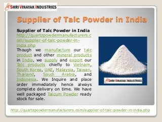 Supplier of Talc Powder in India
http://quartzpowdermanufacturers.com/supplier-of-talc-powder-in-india.php
Supplier of Talc Powder in India
http://quartzpowdermanufacturers.c
om/supplier-of-talc-powder-in-
india.php
Though we manufacture our talc
product and other mineral products
in India, we supply and export our
Talc products chiefly to Vietnam,
South Korea, UAE, Malaysia, Taiwan,
Thailand, Saudi Arabia, and
Indonesia. We Inquire and place
order immediately hence always
complete delivery on time. We have
well packaged Talcum Powder ready
stock for sale.
 