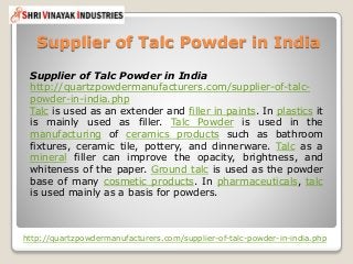 Supplier of Talc Powder in India
http://quartzpowdermanufacturers.com/supplier-of-talc-powder-in-india.php
Supplier of Talc Powder in India
http://quartzpowdermanufacturers.com/supplier-of-talc-
powder-in-india.php
Talc is used as an extender and filler in paints. In plastics it
is mainly used as filler. Talc Powder is used in the
manufacturing of ceramics products such as bathroom
fixtures, ceramic tile, pottery, and dinnerware. Talc as a
mineral filler can improve the opacity, brightness, and
whiteness of the paper. Ground talc is used as the powder
base of many cosmetic products. In pharmaceuticals, talc
is used mainly as a basis for powders.
 