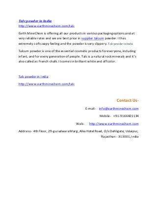 Talc powder in India
http://www.earthminechem.com/talc
Earth MineChem is offering all our products in various packaging options and at
very reliable rates and we are best price in supplier talcum powder. Ithas
extremely softsoapy feeling and the powder is very slippery. Talc powder in India
Talcum powder is one of the essential cosmetic products for everyone, including
infant, and for every generation of people. Talc is a naturalrock minerals and it’s
also called as French chalk. Itcomes in brilliant white and off color.
Talc powder in India
http://www.earthminechem.com/talc
Contact Us-
E-mail- info@earthminechem.com
Mobile- +91-9166601134
Web- http://www.earthminechem.com
Address- 4th Floor, 29-gurudwara Marg, Alka HotelRoad, O/s Dehligate, Udaipur,
Rajasthan - 313001,India
 