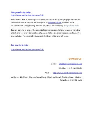 Talc powder in India
http://www.earthminechem.com/talc
Earth MineChem is offering all our products in various packaging options and at
very reliable rates and we are best price in supplier talcum powder. It has
extremely soft soapy feeling and the powder is very slippery. Talc powder in India
Talcum powder is one of the essential cosmetic products for everyone, including
infant, and for every generation of people. Talc is a natural rock minerals and it’s
also called as French chalk. It comes in brilliant white and off color.
Talc powder in India
http://www.earthminechem.com/talc
Contact Us-
E-mail- info@earthminechem.com
Mobile- +91-9166601134
Web- http://www.earthminechem.com
Address- 4th Floor, 29-gurudwara Marg, Alka Hotel Road, O/s Dehligate, Udaipur,
Rajasthan - 313001, India
 